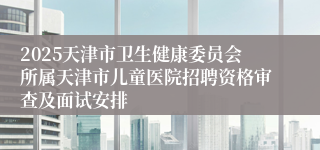 2025天津市卫生健康委员会所属天津市儿童医院招聘资格审查及面试安排