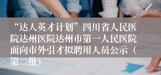 “达人英才计划”四川省人民医院达州医院达州市第一人民医院面向市外引才拟聘用人员公示（第二批）