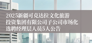 2025新疆可克达拉文化旅游投资集团有限公司子公司市场化选聘经理层人员5人公告