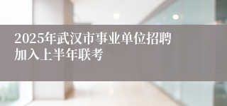 2025年武汉市事业单位招聘加入上半年联考