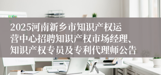 2025河南新乡市知识产权运营中心招聘知识产权市场经理、知识产权专员及专利代理师公告