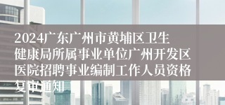 2024广东广州市黄埔区卫生健康局所属事业单位广州开发区医院招聘事业编制工作人员资格复审通知