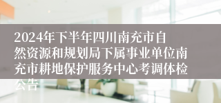 2024年下半年四川南充市自然资源和规划局下属事业单位南充市耕地保护服务中心考调体检公告