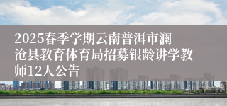 2025春季学期云南普洱市澜沧县教育体育局招募银龄讲学教师12人公告