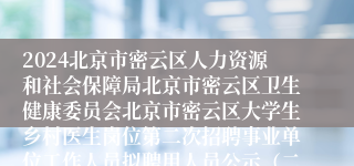 2024北京市密云区人力资源和社会保障局北京市密云区卫生健康委员会北京市密云区大学生乡村医生岗位第二次招聘事业单位工作人员拟聘用人员公示（二）