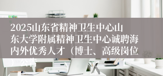 2025山东省精神卫生中心山东大学附属精神卫生中心诚聘海内外优秀人才（博士、高级岗位）公告