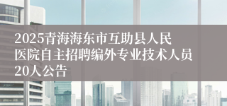 2025青海海东市互助县人民医院自主招聘编外专业技术人员20人公告