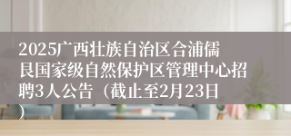 2025广西壮族自治区合浦儒艮国家级自然保护区管理中心招聘3人公告（截止至2月23日）