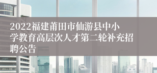 2022福建莆田市仙游县中小学教育高层次人才第二轮补充招聘公告