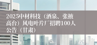 2025中材科技（酒泉、张掖高台）风电叶片厂招聘100人公告（甘肃）
