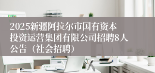2025新疆阿拉尔市国有资本投资运营集团有限公司招聘8人公告（社会招聘）