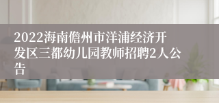 2022海南儋州市洋浦经济开发区三都幼儿园教师招聘2人公告