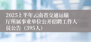 2025上半年云南省交通运输厅所属事业单位公开招聘工作人员公告（395人）
