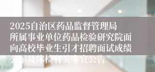 2025自治区药品监督管理局所属事业单位药品检验研究院面向高校毕业生引才招聘面试成绩公示及体检有关事宜公告