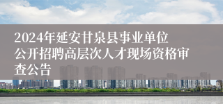 2024年延安甘泉县事业单位公开招聘高层次人才现场资格审查公告