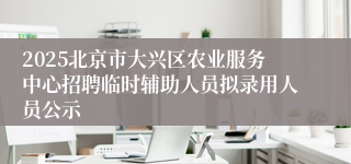 2025北京市大兴区农业服务中心招聘临时辅助人员拟录用人员公示