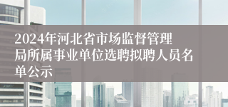 2024年河北省市场监督管理局所属事业单位选聘拟聘人员名单公示
