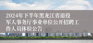2024年下半年黑龙江省退役军人事务厅事业单位公开招聘工作人员体检公告