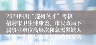 2024四川“遂州英才”考核招聘市卫生健康委、市民政局下属事业单位高层次和急需紧缺人才第一批体检人员复检结果及聘用考察相关事宜公告