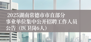  2025湖南常德市市直部分事业单位集中公开招聘工作人员公告（医卫岗6人）