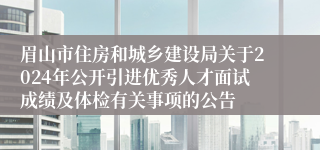 眉山市住房和城乡建设局关于2024年公开引进优秀人才面试成绩及体检有关事项的公告