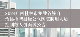 2024广西桂林市龙胜各族自治县招聘县级公立医院聘用人员控制数人员面试公告