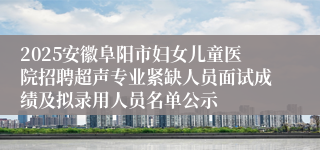 2025安徽阜阳市妇女儿童医院招聘超声专业紧缺人员面试成绩及拟录用人员名单公示