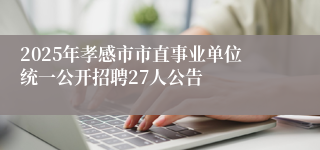 2025年孝感市市直事业单位统一公开招聘27人公告