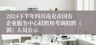 2024下半年四川南充市国有企业服务中心招聘和考调拟聘（调）人员公示