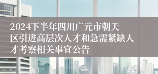 2024下半年四川广元市朝天区引进高层次人才和急需紧缺人才考察相关事宜公告