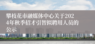 攀枝花市融媒体中心关于2024年秋季招才引智拟聘用人员的公示