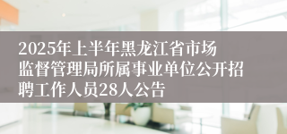 2025年上半年黑龙江省市场监督管理局所属事业单位公开招聘工作人员28人公告