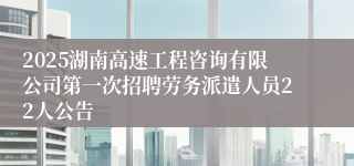 2025湖南高速工程咨询有限公司第一次招聘劳务派遣人员22人公告