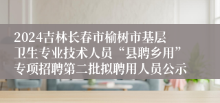 2024吉林长春市榆树市基层卫生专业技术人员“县聘乡用”专项招聘第二批拟聘用人员公示