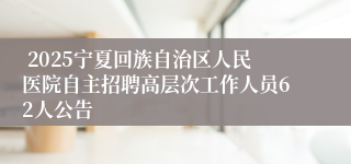  2025宁夏回族自治区人民医院自主招聘高层次工作人员62人公告