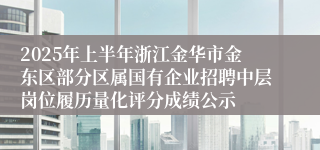 2025年上半年浙江金华市金东区部分区属国有企业招聘中层岗位履历量化评分成绩公示