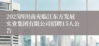 2025四川南充临江东方发展实业集团有限公司招聘15人公告