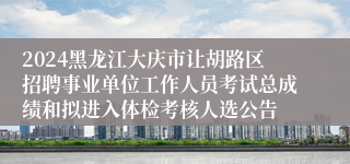 2024黑龙江大庆市让胡路区招聘事业单位工作人员考试总成绩和拟进入体检考核人选公告