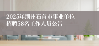 2025年荆州石首市事业单位招聘58名工作人员公告