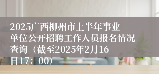 2025广西柳州市上半年事业单位公开招聘工作人员报名情况查询（截至2025年2月16日17：00） 