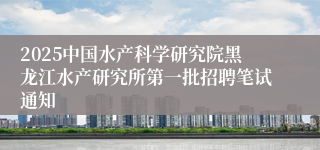 2025中国水产科学研究院黑龙江水产研究所第一批招聘笔试通知