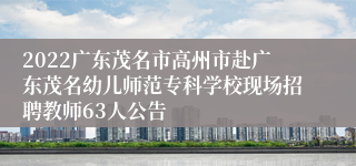 2022广东茂名市高州市赴广东茂名幼儿师范专科学校现场招聘教师63人公告