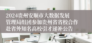 2024贵州安顺市大数据发展管理局组团参加贵州省省校合作赴省外知名高校引才递补公告