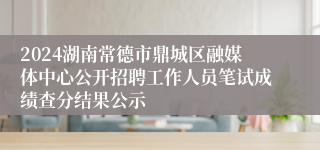 2024湖南常德市鼎城区融媒体中心公开招聘工作人员笔试成绩查分结果公示