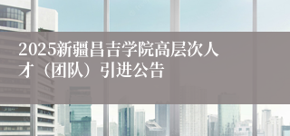 2025新疆昌吉学院高层次人才（团队）引进公告
