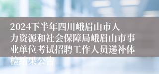 2024下半年四川峨眉山市人力资源和社会保障局峨眉山市事业单位考试招聘工作人员递补体检结果公告