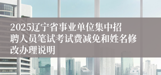 2025辽宁省事业单位集中招聘人员笔试考试费减免和姓名修改办理说明