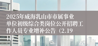 2025年威海乳山市市属事业单位初级综合类岗位公开招聘工作人员专业增补公告（2.19日）