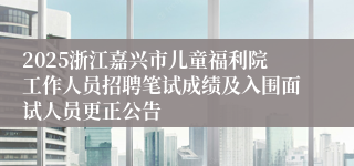 2025浙江嘉兴市儿童福利院工作人员招聘笔试成绩及入围面试人员更正公告