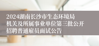 2024湖南长沙市生态环境局机关及所属事业单位第三批公开招聘普通雇员面试公告